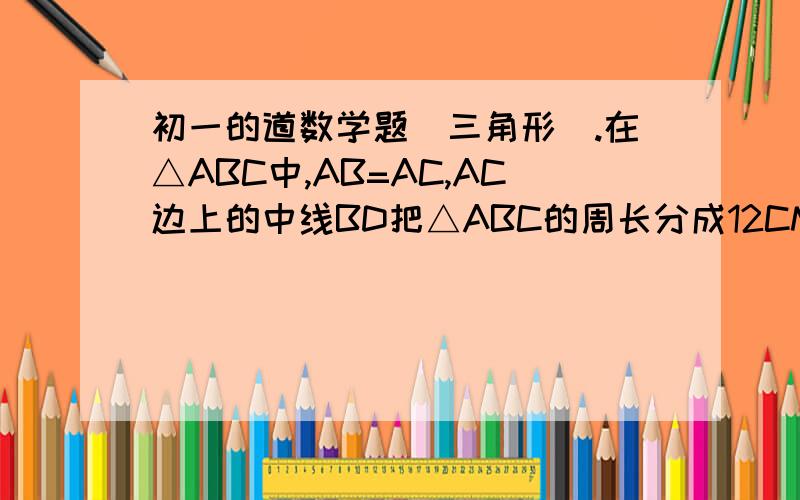 初一的道数学题（三角形）.在△ABC中,AB=AC,AC边上的中线BD把△ABC的周长分成12CM和18CM两部分,求△ABC的各边的长.