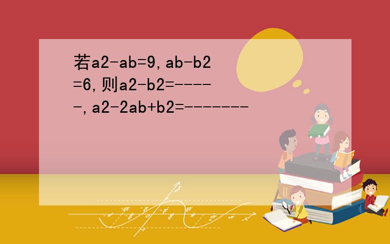 若a2-ab=9,ab-b2=6,则a2-b2=-----,a2-2ab+b2=-------