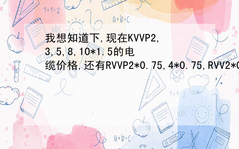 我想知道下,现在KVVP2,3,5,8,10*1.5的电缆价格,还有RVVP2*0.75,4*0.75,RVV2*0.75的电缆价格.