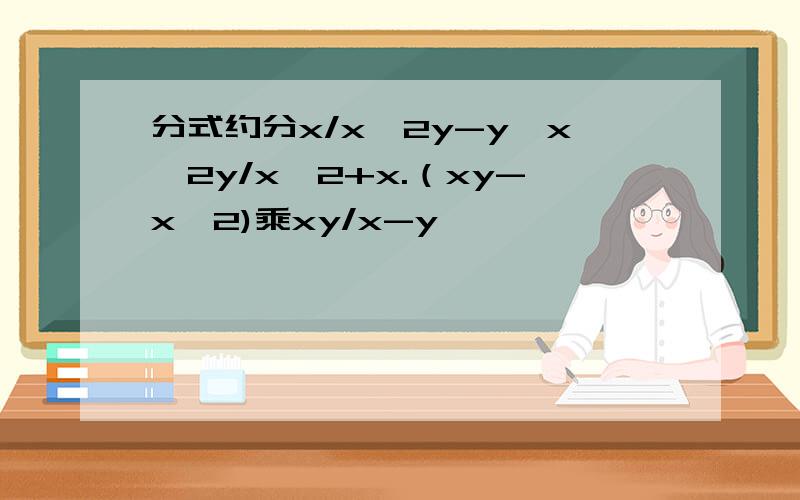 分式约分x/x^2y-y÷x^2y/x^2+x.（xy-x^2)乘xy/x-y