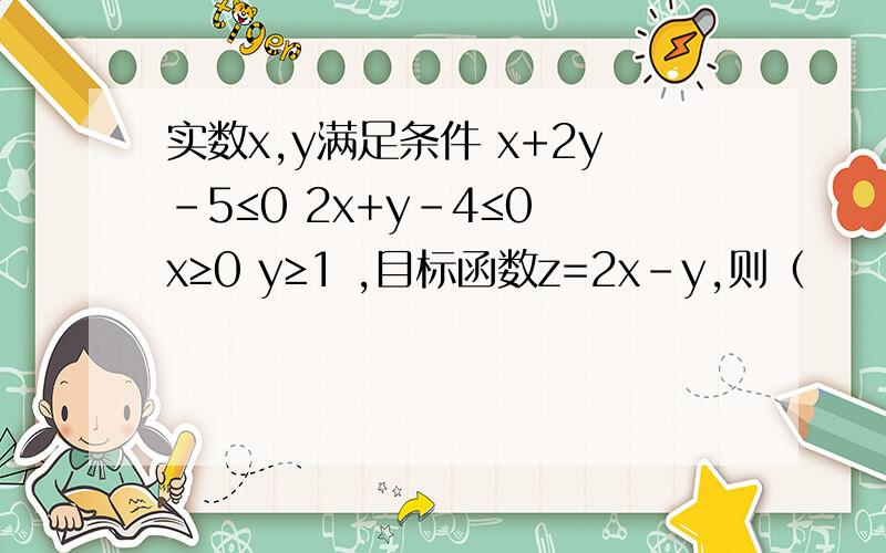 实数x,y满足条件 x+2y-5≤0 2x+y-4≤0 x≥0 y≥1 ,目标函数z=2x-y,则（　　）实数x,y满足条件x+2y-5≤02x+y-4≤0x≥0y≥1,目标函数z=2x-y,则（　　）A．zmax=52B．zmax=-1C．zmax=2D．zmin=0请求老师有详细的分析,