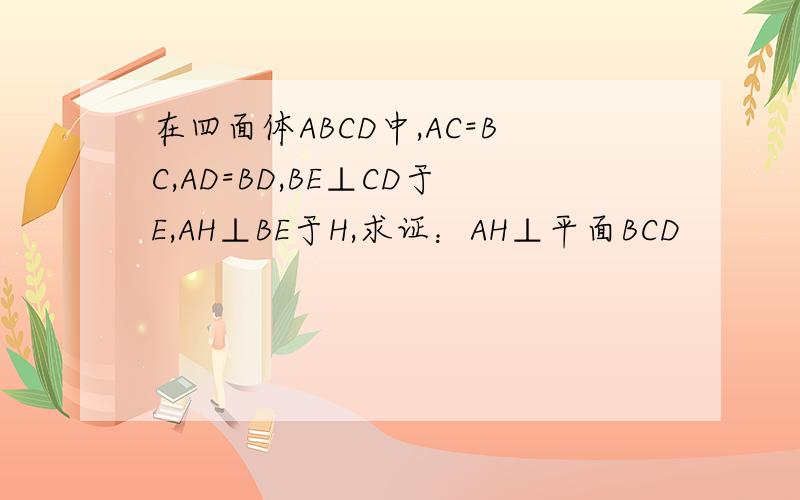 在四面体ABCD中,AC=BC,AD=BD,BE⊥CD于E,AH⊥BE于H,求证：AH⊥平面BCD