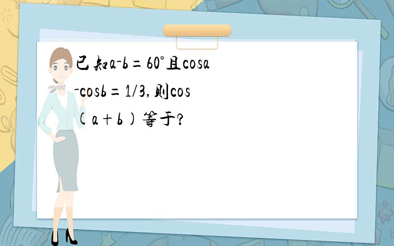已知a-b=60°且cosa-cosb=1/3,则cos(a+b)等于?