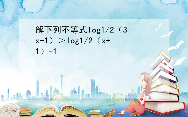 解下列不等式log1/2（3x-1）＞log1/2（x+1）-1