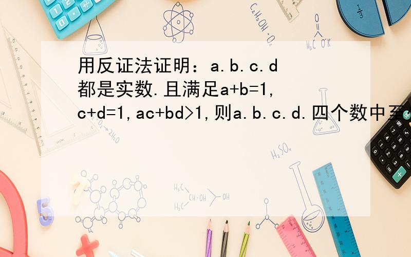用反证法证明：a.b.c.d都是实数.且满足a+b=1,c+d=1,ac+bd>1,则a.b.c.d.四个数中至少有一个是负数如题