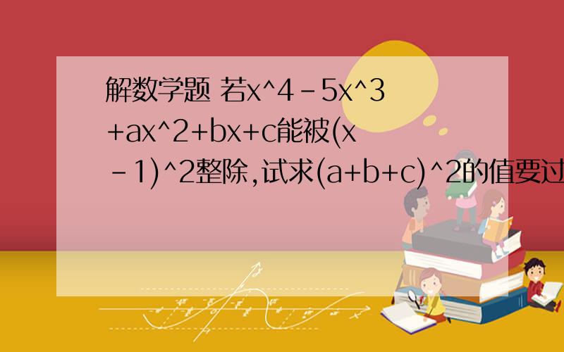 解数学题 若x^4-5x^3+ax^2+bx+c能被(x-1)^2整除,试求(a+b+c)^2的值要过程 详细一点的快!有没有更能叫人理解的方法？？？？？