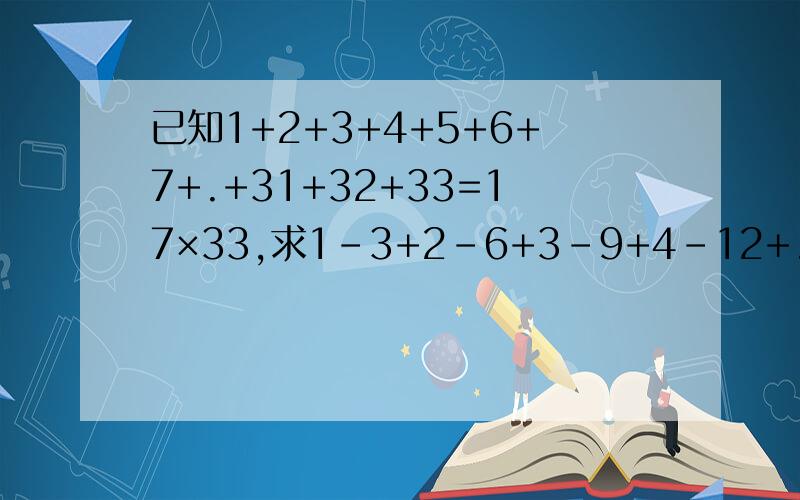 已知1+2+3+4+5+6+7+.+31+32+33=17×33,求1-3+2-6+3-9+4-12+.+31-93+32-96+33-99的值