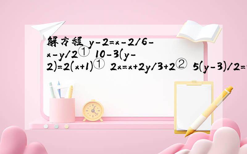 解方程 y-2=x-2/6-x-y/2① 10-3(y-2)=2(x+1)① 2x=x+2y/3+2② 5(y-3)/2=4x+9/2-15②y-2=x-2/6-x-y/2① 10-3(y-2)=2(x+1)①2x=x+2y/3+2② 5(y-3)/2=4x+9/2-15②