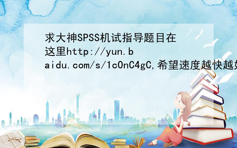 求大神SPSS机试指导题目在这里http://yun.baidu.com/s/1c0nC4gC,希望速度越快越好,过程和结果都需要,用word或spps文档也行,100分,就这两天了