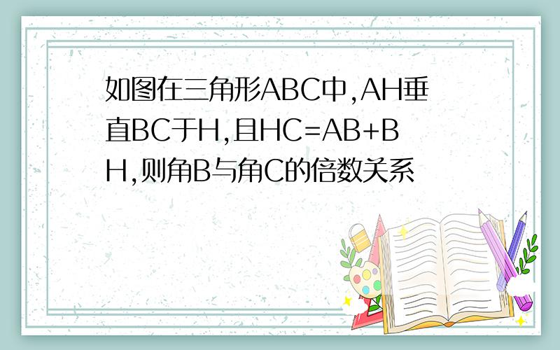 如图在三角形ABC中,AH垂直BC于H,且HC=AB+BH,则角B与角C的倍数关系