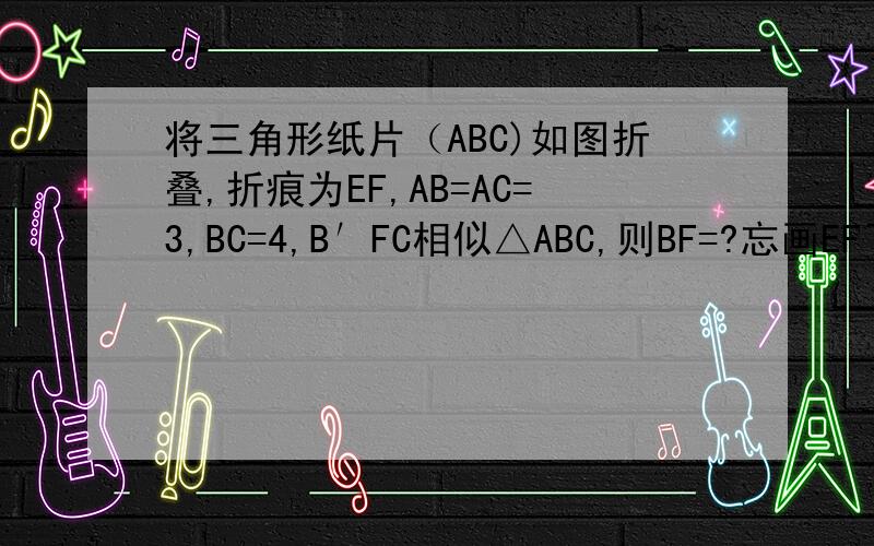 将三角形纸片（ABC)如图折叠,折痕为EF,AB=AC=3,BC=4,B′FC相似△ABC,则BF=?忘画EF了-  -大家脑子里连接EF。