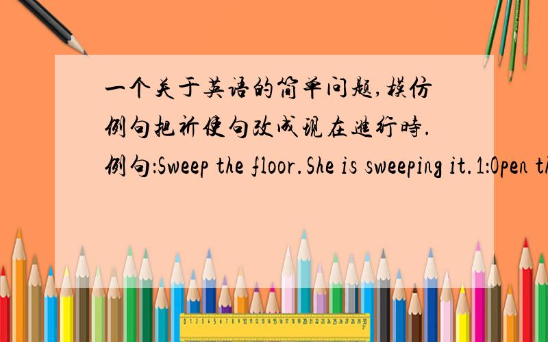 一个关于英语的简单问题,模仿例句把祈使句改成现在进行时.例句：Sweep the floor.She is sweeping it.1：Open the window.He( ).2：Sharpen this pencil.She( ).3：Dust the cupboard.She( ).4：Empty the basket.She( ).5：Look at