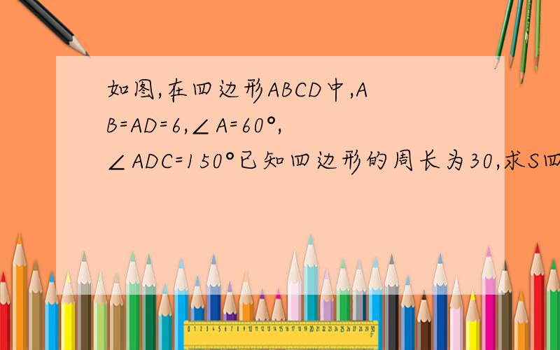 如图,在四边形ABCD中,AB=AD=6,∠A=60°,∠ADC=150°已知四边形的周长为30,求S四边形ABCD