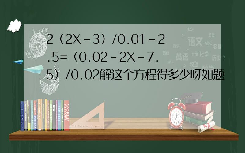 2（2X-3）/0.01-2.5=（0.02-2X-7.5）/0.02解这个方程得多少呀如题