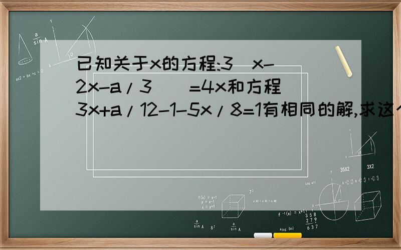 已知关于x的方程:3[x-(2x-a/3)]=4x和方程3x+a/12-1-5x/8=1有相同的解,求这个相同的解