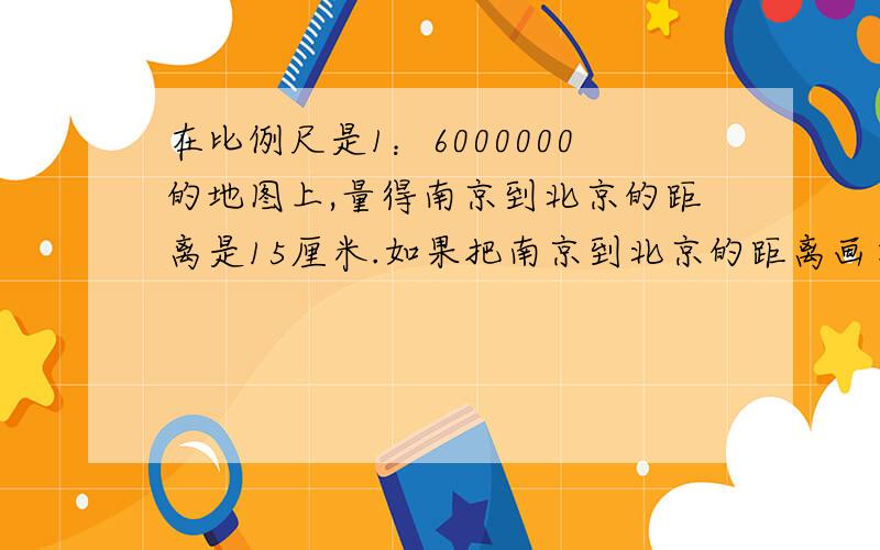 在比例尺是1：6000000的地图上,量得南京到北京的距离是15厘米.如果把南京到北京的距离画在比例尺是1：5000000的地图上,应该画多少厘米?
