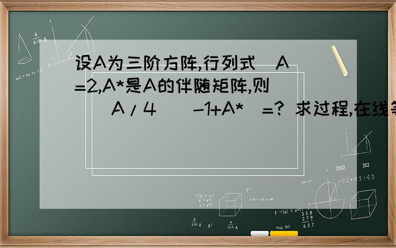 设A为三阶方阵,行列式|A|=2,A*是A的伴随矩阵,则|(A/4)^-1+A*|=? 求过程,在线等```