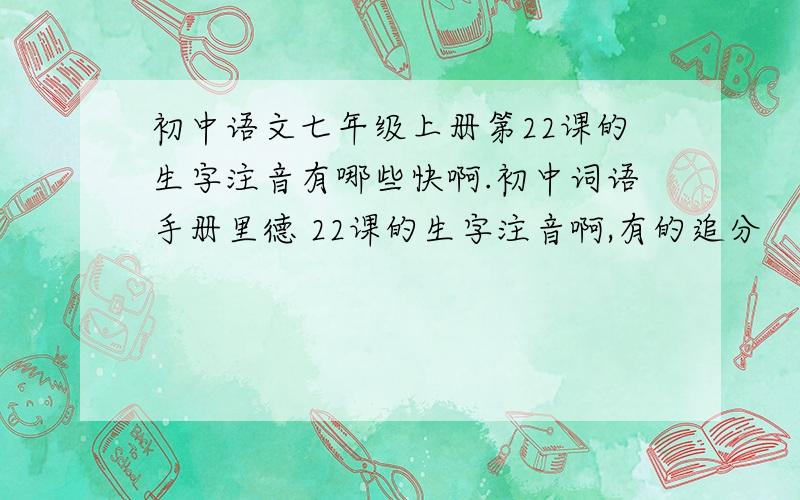 初中语文七年级上册第22课的生字注音有哪些快啊.初中词语手册里德 22课的生字注音啊,有的追分