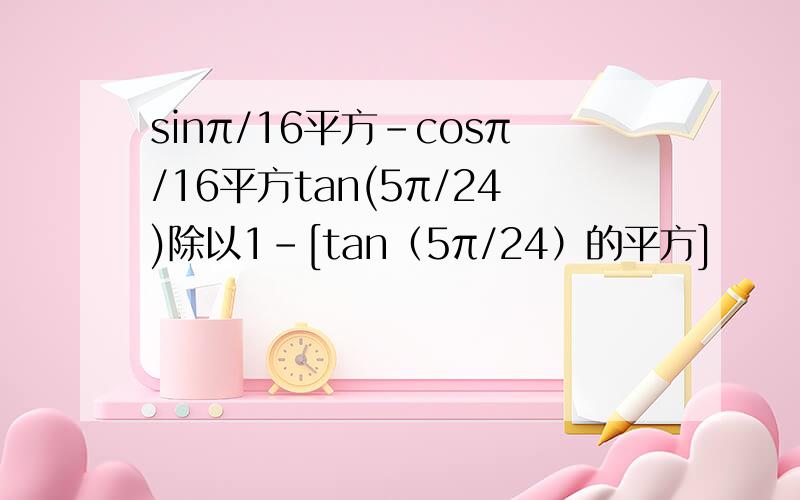sinπ/16平方-cosπ/16平方tan(5π/24)除以1-[tan（5π/24）的平方]