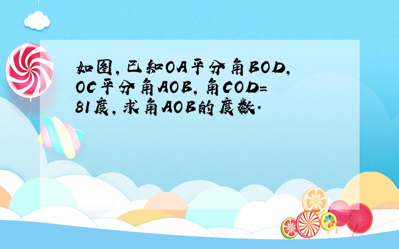 如图,已知OA平分角BOD,OC平分角AOB,角COD=81度,求角AOB的度数.