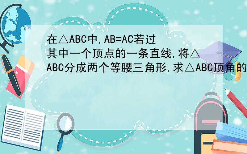 在△ABC中,AB=AC若过其中一个顶点的一条直线,将△ABC分成两个等腰三角形,求△ABC顶角的度数.