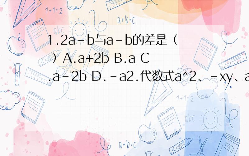 1.2a-b与a-b的差是（ ）A.a+2b B.a C.a-2b D.-a2.代数式a^2、-xy、a^2b/2、a、b/a、0、3x+2y、-5.7中,单项式的个数是（ ）A.4 B.5 C.6 D.73.下列结论正确的是（ ）A.整式是多项式 B.不是多项式就不是整式 C.多项