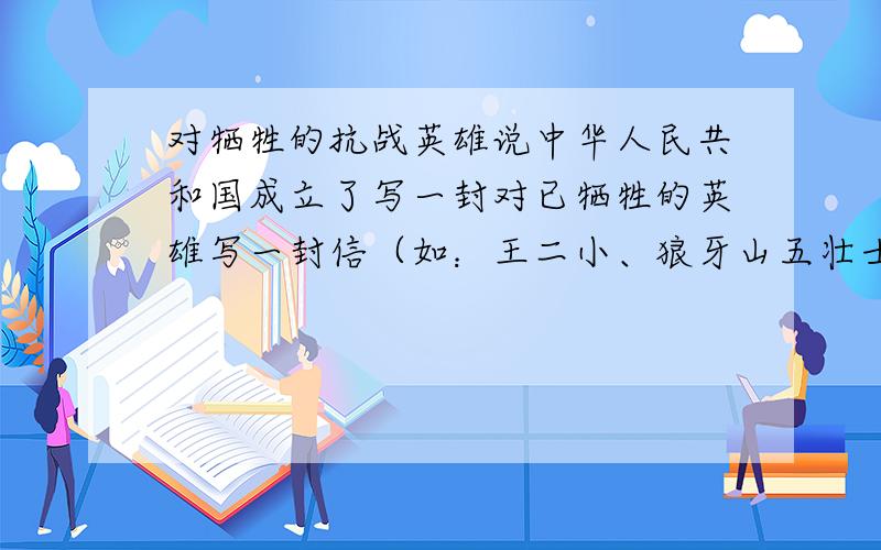 对牺牲的抗战英雄说中华人民共和国成立了写一封对已牺牲的英雄写一封信（如：王二小、狼牙山五壮士）,500字或五百字以上!