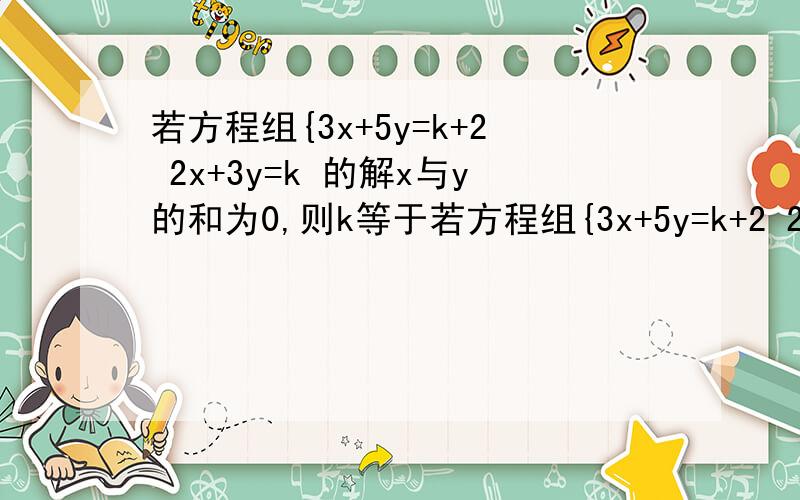 若方程组{3x+5y=k+2 2x+3y=k 的解x与y的和为0,则k等于若方程组{3x+5y=k+2 2x+3y=k 的解x与y的和为0,则k等于