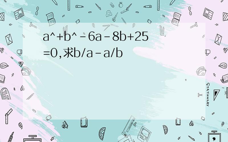 a^+b^-6a-8b+25=0,求b/a-a/b