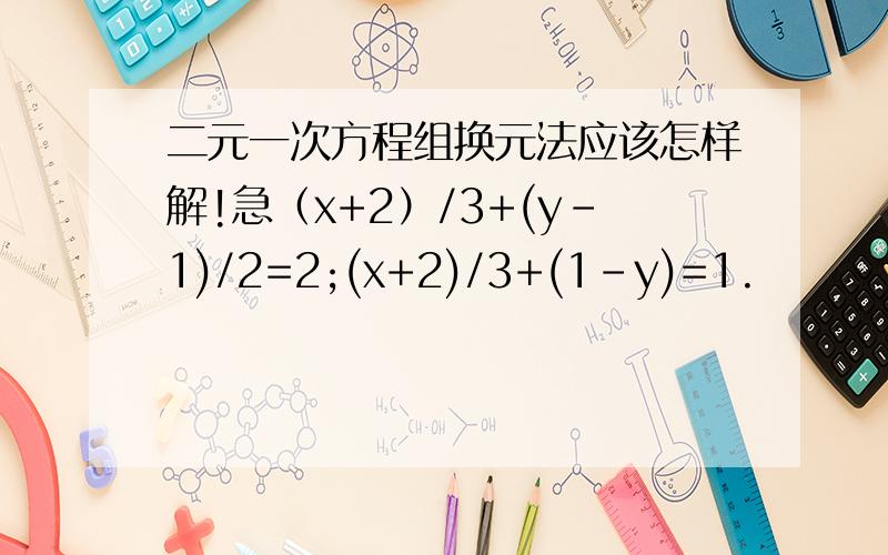 二元一次方程组换元法应该怎样解!急（x+2）/3+(y-1)/2=2;(x+2)/3+(1-y)=1.