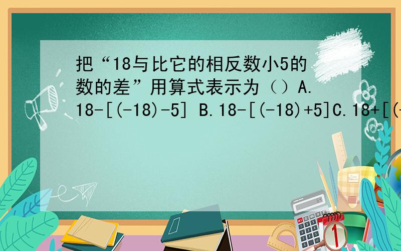 把“18与比它的相反数小5的数的差”用算式表示为（）A.18-[(-18)-5] B.18-[(-18)+5]C.18+[(-18)-5]D.18+[(-18)+5]