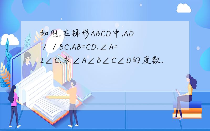 如图,在梯形ABCD中,AD／／BC,AB=CD,∠A=2∠C.求∠A∠B∠C∠D的度数.