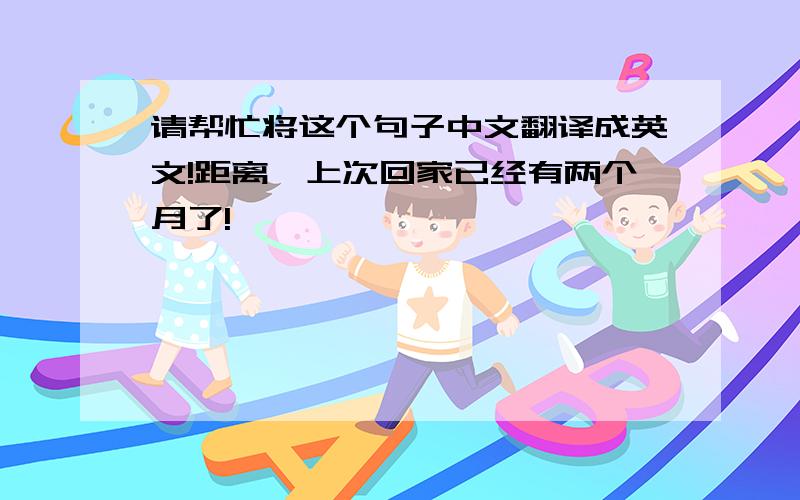 请帮忙将这个句子中文翻译成英文!距离伱上次回家已经有两个月了!