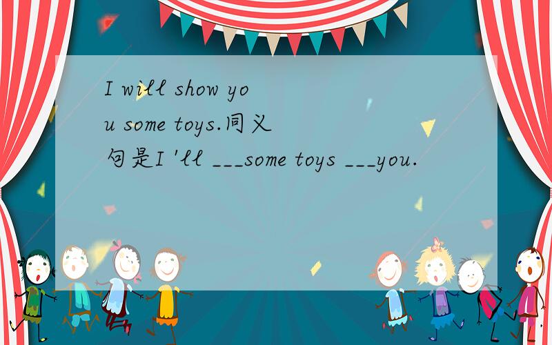 I will show you some toys.同义句是I 'll ___some toys ___you.