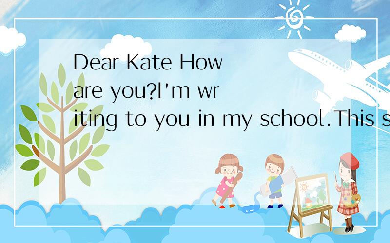Dear Kate How are you?I'm writing to you in my school.This school is great.There are 900 students in my school.I like the teacher.The other students are very friendly.They teach me Chinese and I teach them English .There is a small river behind our s