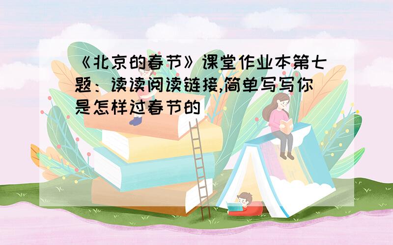 《北京的春节》课堂作业本第七题：读读阅读链接,简单写写你是怎样过春节的