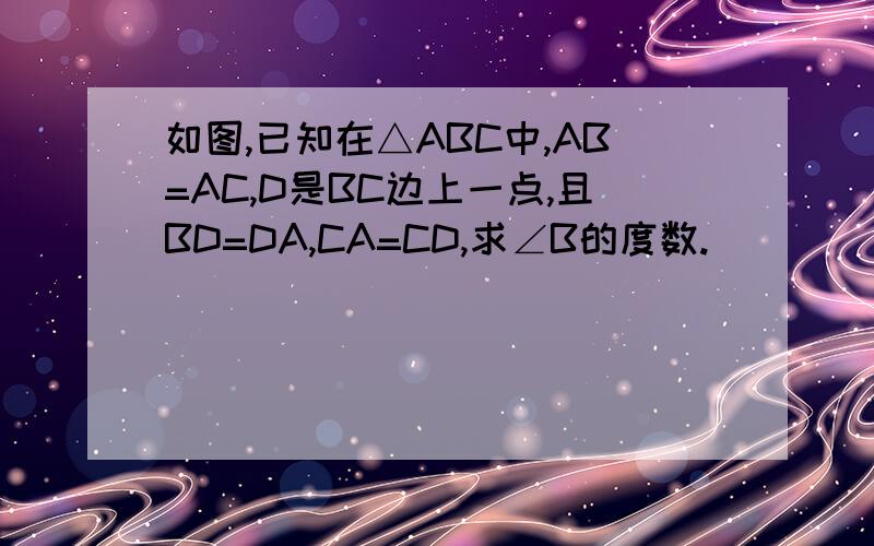 如图,已知在△ABC中,AB=AC,D是BC边上一点,且BD=DA,CA=CD,求∠B的度数.