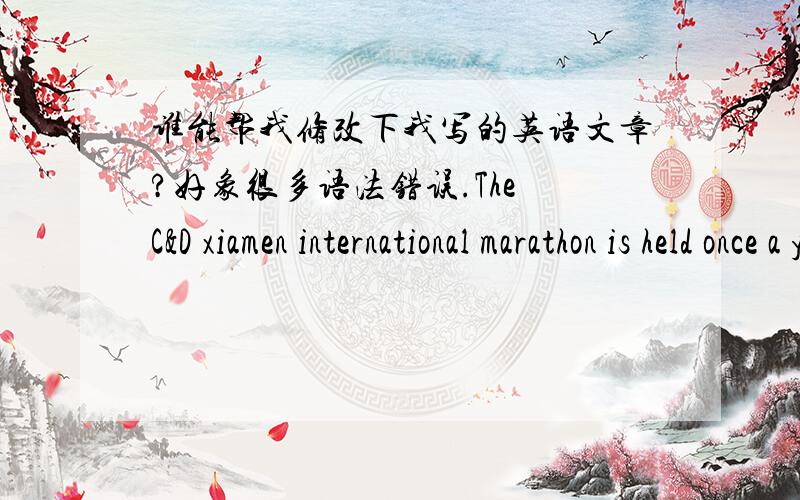 谁能帮我修改下我写的英语文章?好象很多语法错误.The C&D xiamen international marathon is held once a year,2009 C&D xiamen international marathon will start to next saturday,this competition is a cheerful occasion.My father and I h
