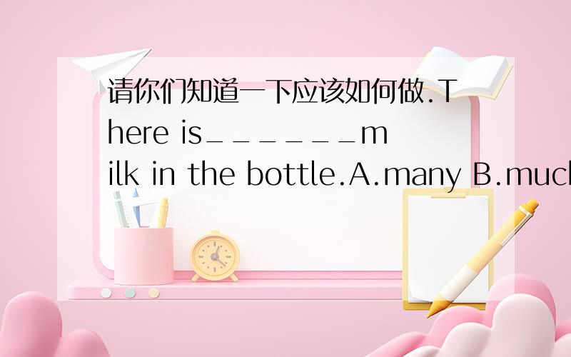 请你们知道一下应该如何做.There is______milk in the bottle.A.many B.much C.some D.a little