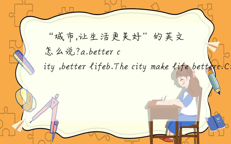 “城市,让生活更美好”的英文怎么说?a.better city ,better lifeb.The city make life betterc.City to a better life