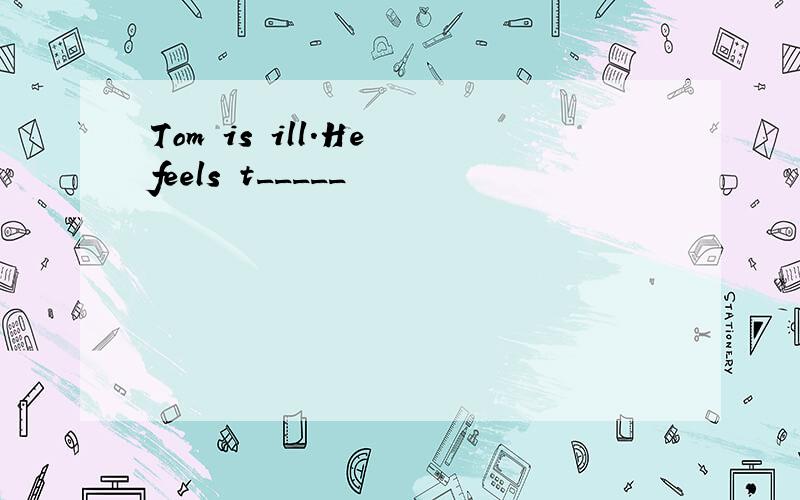 Tom is ill.He feels t_____