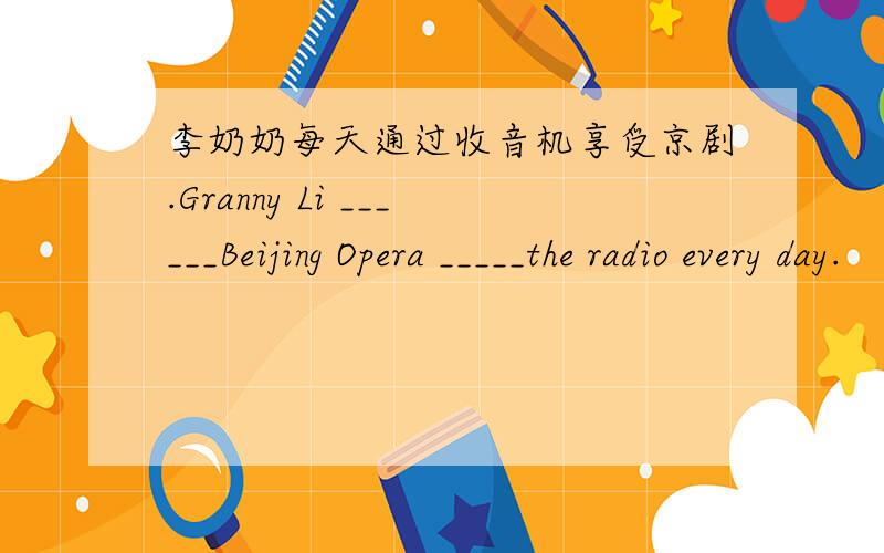 李奶奶每天通过收音机享受京剧.Granny Li ______Beijing Opera _____the radio every day.