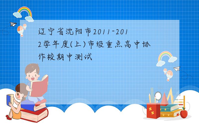 辽宁省沈阳市2011-2012学年度(上)市级重点高中协作校期中测试