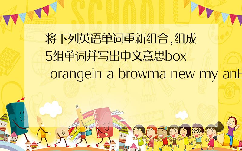 将下列英语单词重新组合,组成5组单词并写出中文意思box orangein a browma new my anEnglish bag name你没有用到an