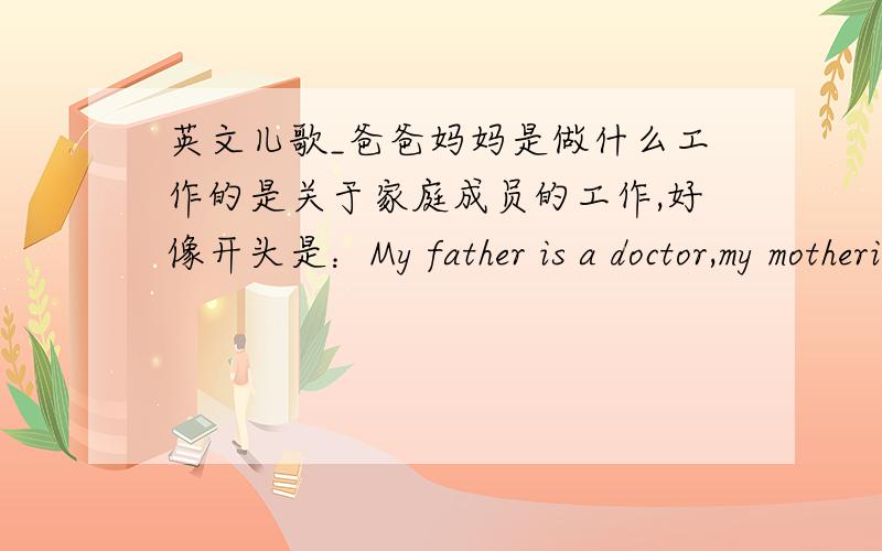 英文儿歌_爸爸妈妈是做什么工作的是关于家庭成员的工作,好像开头是：My father is a doctor,my motheris a teacher-----,这首歌曲叫什么名字?公开课要用的.