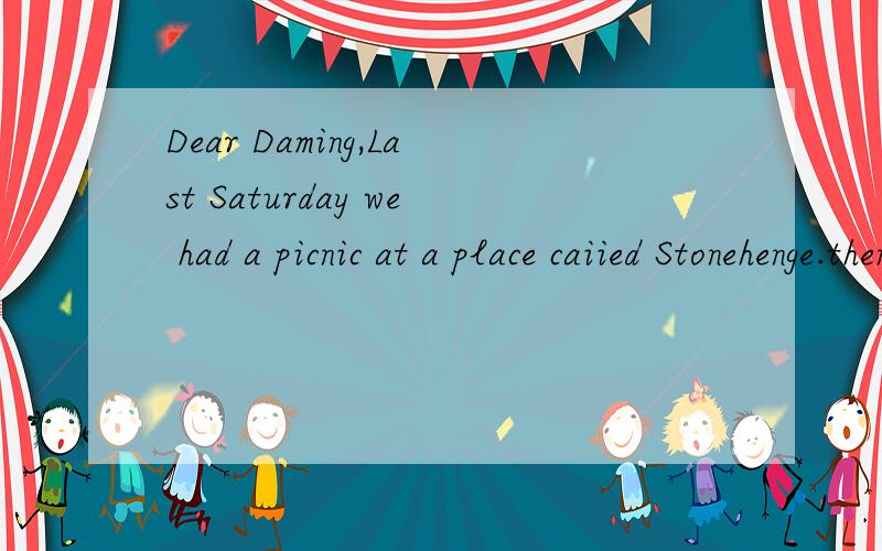 Dear Daming,Last Saturday we had a picnic at a place caiied Stonehenge.then I had a very big surprise.Mr smart said,