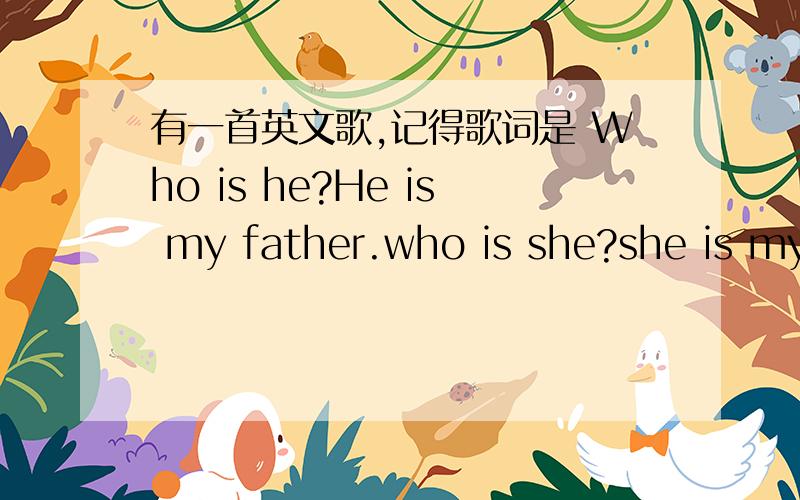 有一首英文歌,记得歌词是 Who is he?He is my father.who is she?she is my mother拜托了各位