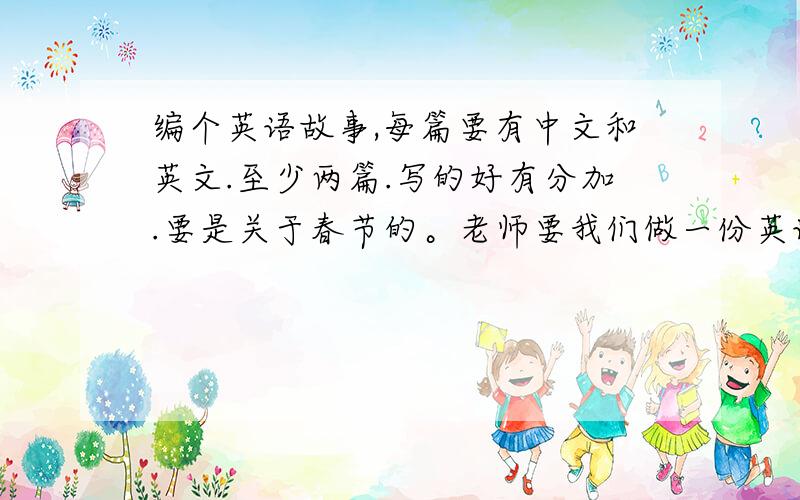 编个英语故事,每篇要有中文和英文.至少两篇.写的好有分加.要是关于春节的。老师要我们做一份英语手抄报。