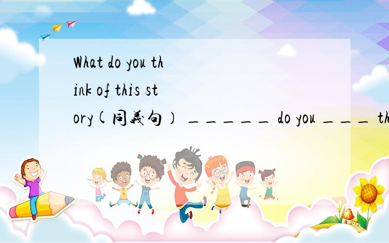 What do you think of this story(同义句） _____ do you ___ this story.