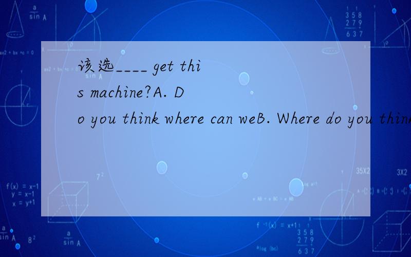 该选____ get this machine?A. Do you think where can weB. Where do you think we canC. Where you think we can D. Where can you think we